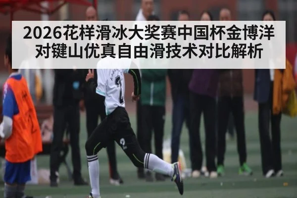 2026花样滑冰大奖赛中国杯金博洋对键山优真自由滑技术对比解析（kaiyun）