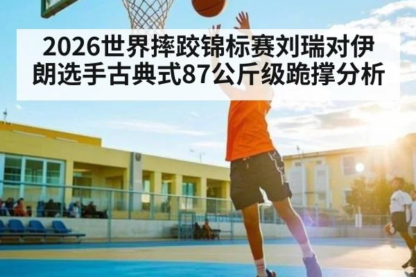 2026世界摔跤锦标赛刘瑞对伊朗选手古典式87公斤级跪撑分析(kaiyun)